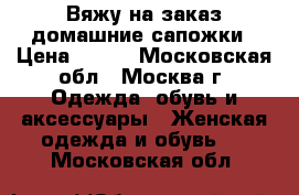 Вяжу на заказ домашние сапожки › Цена ­ 700 - Московская обл., Москва г. Одежда, обувь и аксессуары » Женская одежда и обувь   . Московская обл.